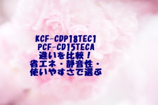 KCF-CDP18TEC1 PCF-CD15TECA 違いを比較！省エネ・静音性・使いやすさで選ぶ