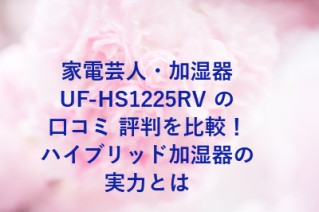 家電芸人・加湿器UF-HS1225RV の口コミ 評判を比較！ハイブリッド加湿器の実力とは